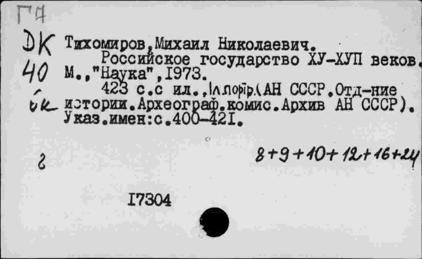 ﻿Г4
Тихомиров,Михаил Николаевич.
IjO М.,"Наука",1973. ' '
л 423 с.с ил. ЈллоЈмрААН СССР.Отд-ние
Vистории.Археограф.комис.Архив АН СССР).
У каз. имен : с.400-421.
Российское государство ХУ-ХУП веков Наука",1973.
423 с. с ил.,1лло(йрААН СССР.Отд-ние

17304